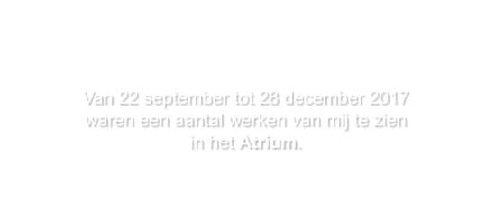 Van 22 september tot 28 december 2017 waren een aantal werken van mij te zien in het Atrium.    